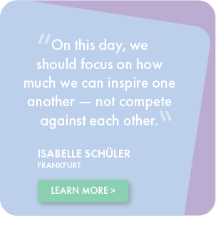 On this day, we should focus on how much we can inspire one another - not compete against each other. - Isabelle Schuler, Frankfurt, testimonial